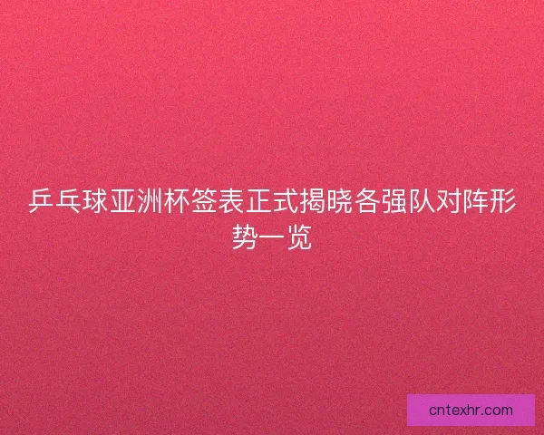 乒乓球亚洲杯签表正式揭晓各强队对阵形势一览