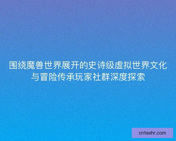 围绕魔兽世界展开的史诗级虚拟世界文化与冒险传承玩家社群深度探索