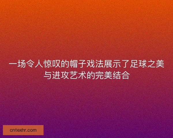 一场令人惊叹的帽子戏法展示了足球之美与进攻艺术的完美结合