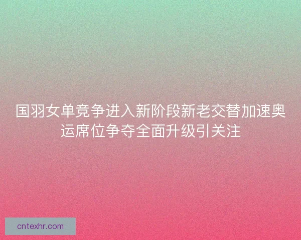 国羽女单竞争进入新阶段新老交替加速奥运席位争夺全面升级引关注 国羽女单竞争进入新阶段新老交替加速奥运席位争夺全面升级引关注