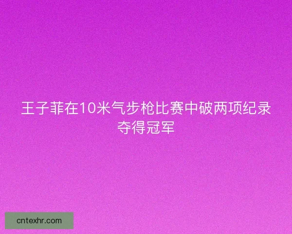 王子菲在10米气步枪比赛中破两项纪录夺得冠军