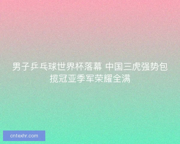 男子乒乓球世界杯落幕 中国三虎强势包揽冠亚季军荣耀全满