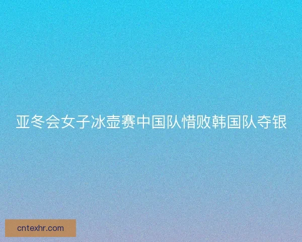 亚冬会女子冰壶赛中国队惜败韩国队夺银