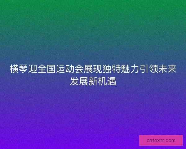 横琴迎全国运动会展现独特魅力引领未来发展新机遇 横琴迎全国运动会展现独特魅力引领未来发展新机遇