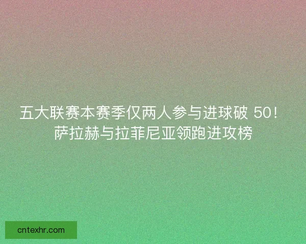 五大联赛本赛季仅两人参与进球破 50！萨拉赫与拉菲尼亚领跑进攻榜