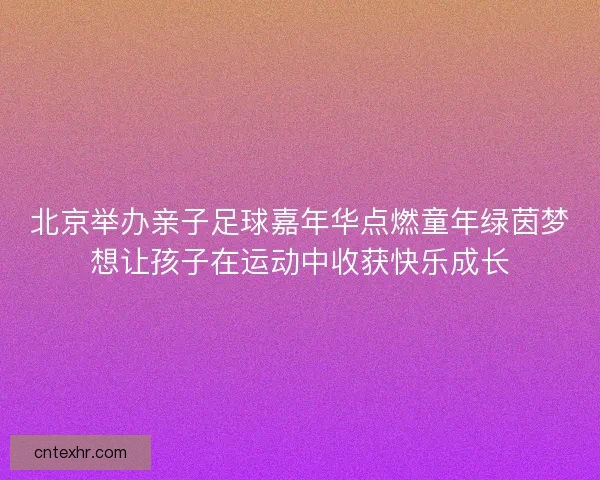 北京举办亲子足球嘉年华点燃童年绿茵梦想让孩子在运动中收获快乐成长