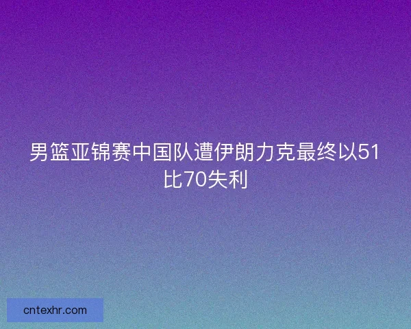 男篮亚锦赛中国队遭伊朗力克最终以51比70失利