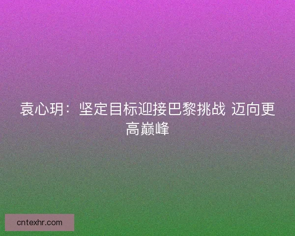 袁心玥：坚定目标迎接巴黎挑战 迈向更高巅峰