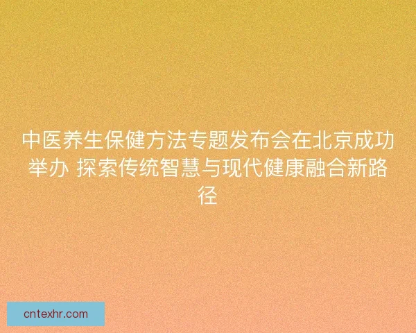 中医养生保健方法专题发布会在北京成功举办 探索传统智慧与现代健康融合新路径 中医养生保健方法专题发布会在北京成功举办 探索传统智慧与现代健康融合新路径