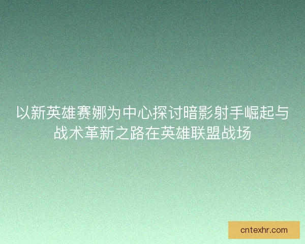 以新英雄赛娜为中心探讨暗影射手崛起与战术革新之路在英雄联盟战场 以新英雄赛娜为中心探讨暗影射手崛起与战术革新之路在英雄联盟战场