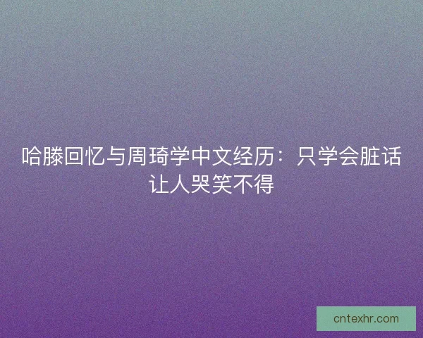 哈滕回忆与周琦学中文经历:只学会脏话让人哭笑不得 哈滕回忆与周琦学中文经历:只学会脏话让人哭笑不得